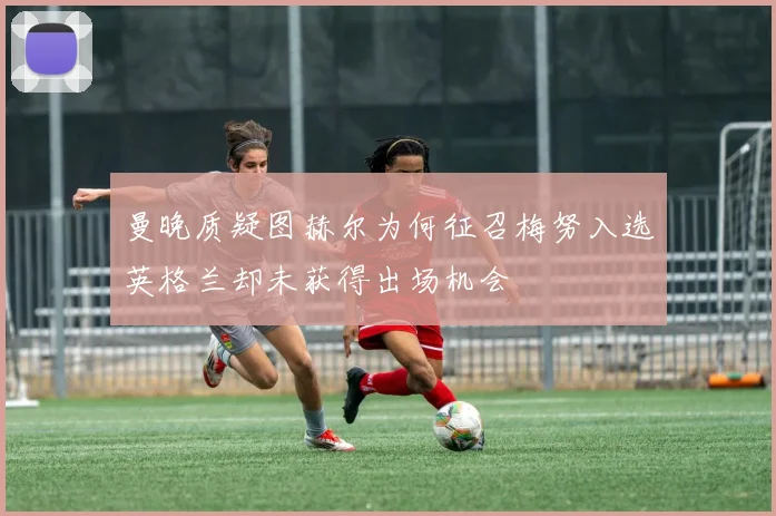 曼晚质疑图赫尔为何征召梅努入选英格兰却未获得出场机会