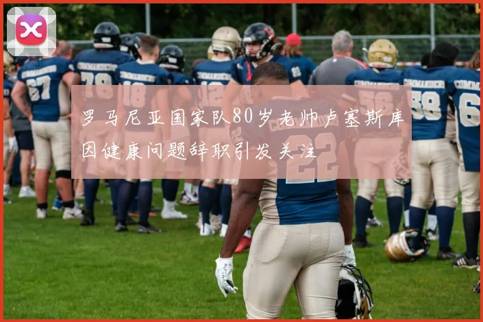 罗马尼亚国家队80岁老帅卢塞斯库因健康问题辞职引发关注