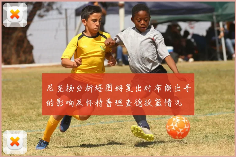 尼克杨分析塔图姆复出对布朗出手的影响及怀特普理查德投篮情况
