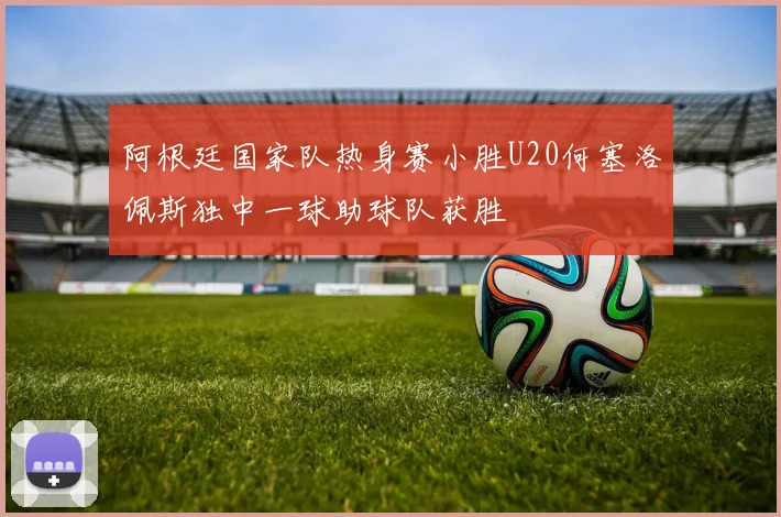 阿根廷国家队热身赛小胜U20何塞洛佩斯独中一球助球队获胜