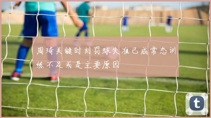 周琦关键时刻罚球失准已成常态训练不足或是主要原因