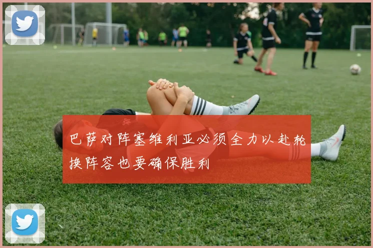 巴萨对阵塞维利亚必须全力以赴轮换阵容也要确保胜利