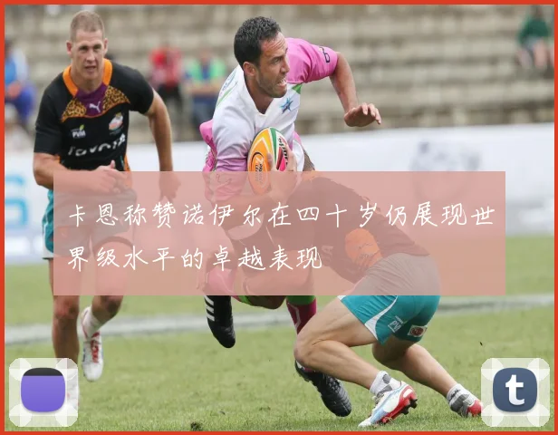 卡恩称赞诺伊尔在四十岁仍展现世界级水平的卓越表现