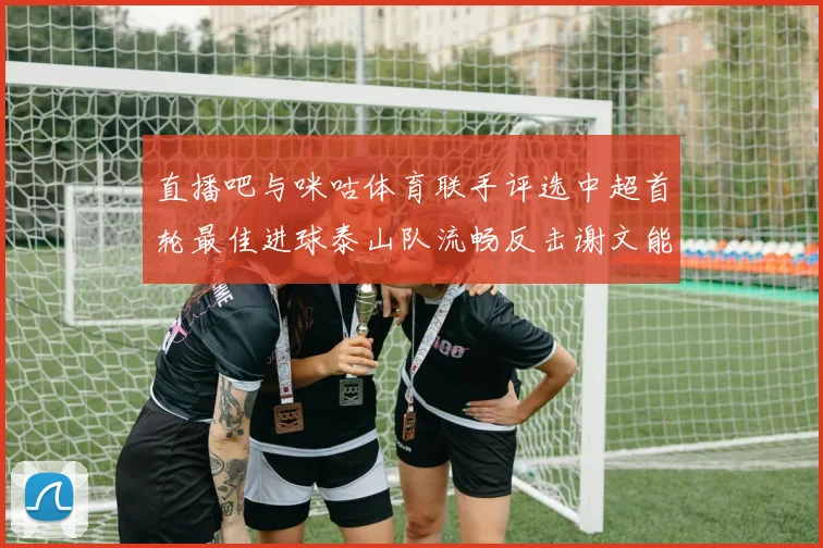 直播吧与咪咕体育联手评选中超首轮最佳进球泰山队流畅反击谢文能精彩破门