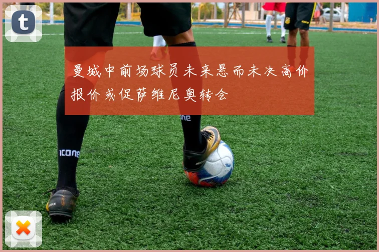 曼城中前场球员未来悬而未决高价报价或促萨维尼奥转会