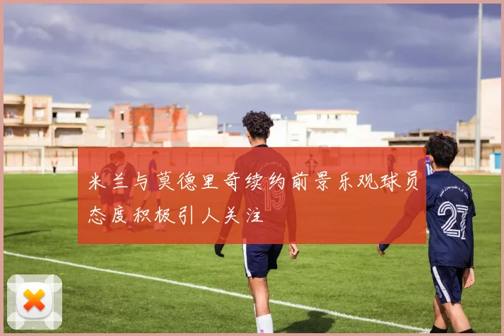 米兰与莫德里奇续约前景乐观球员态度积极引人关注