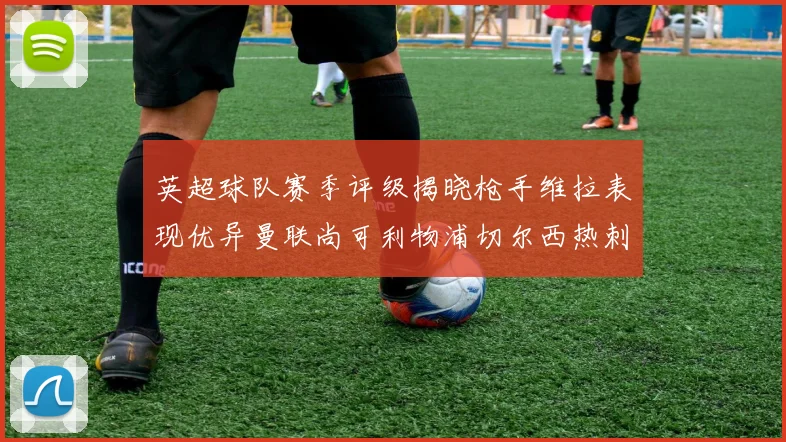 英超球队赛季评级揭晓枪手维拉表现优异曼联尚可利物浦切尔西热刺需努力