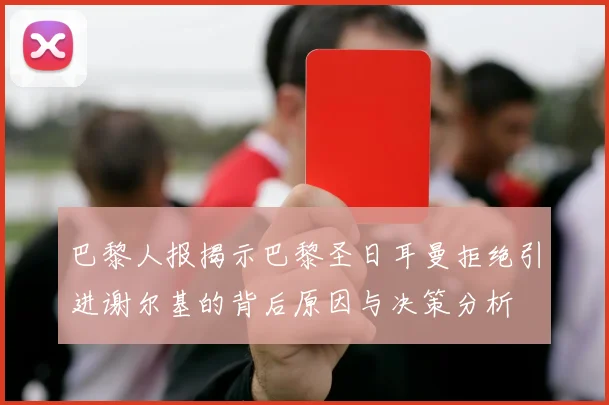 巴黎人报揭示巴黎圣日耳曼拒绝引进谢尔基的背后原因与决策分析