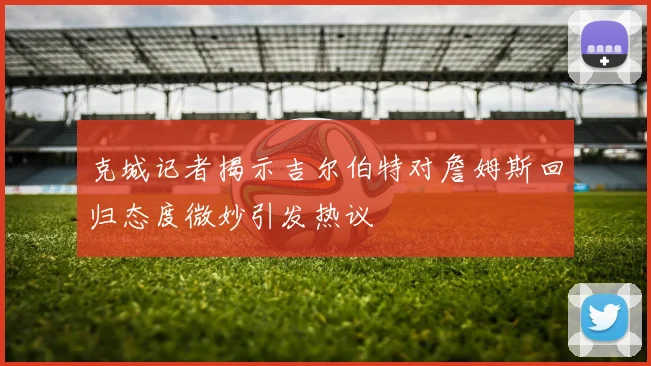 克城记者揭示吉尔伯特对詹姆斯回归态度微妙引发热议