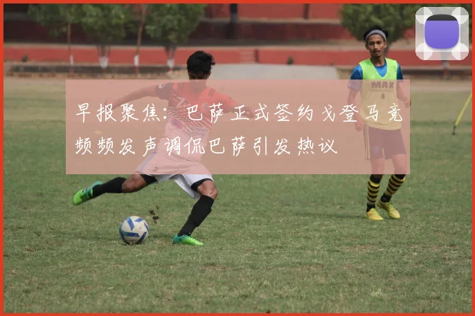 早报聚焦：巴萨正式签约戈登马竞频频发声调侃巴萨引发热议