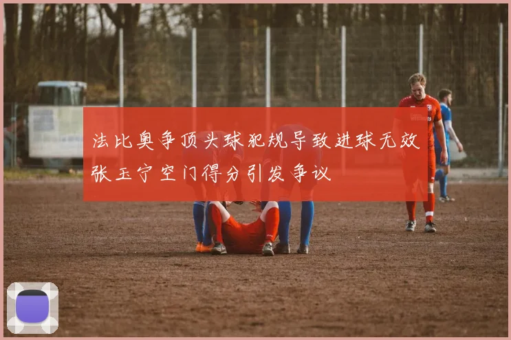 法比奥争顶头球犯规导致进球无效张玉宁空门得分引发争议
