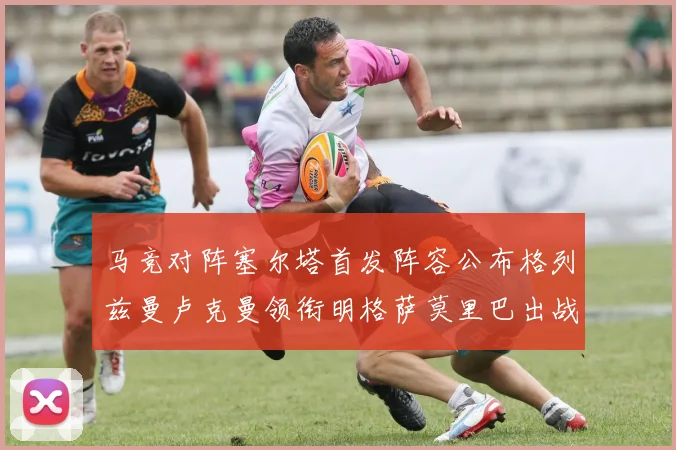 马竞对阵塞尔塔首发阵容公布格列兹曼卢克曼领衔明格萨莫里巴出战